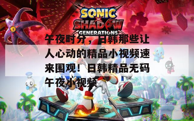 午夜時分，日韓那些讓人心動的精品小視頻速來圍觀！日韓精品無碼午夜小視頻