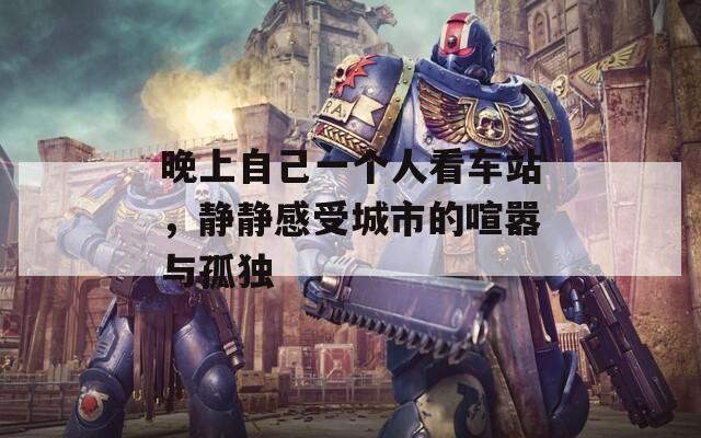 晚上自己一個(gè)人看車站，靜靜感受城市的喧囂與孤獨(dú)