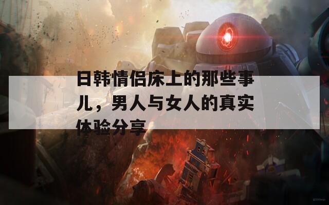 日韓情侶床上的那些事兒，男人與女人的真實(shí)體驗(yàn)分享