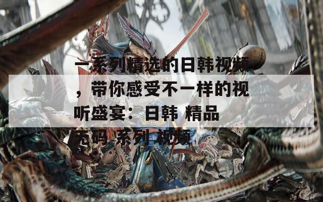 一系列精選的日韓視頻，帶你感受不一樣的視聽盛宴：日韓 精品 無碼 系列 視頻