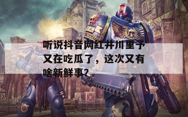 聽說抖音網(wǎng)紅井川里予又在吃瓜了，這次又有啥新鮮事？