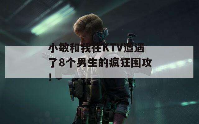 小敏和我在KTV遭遇了8個(gè)男生的瘋狂圍攻！