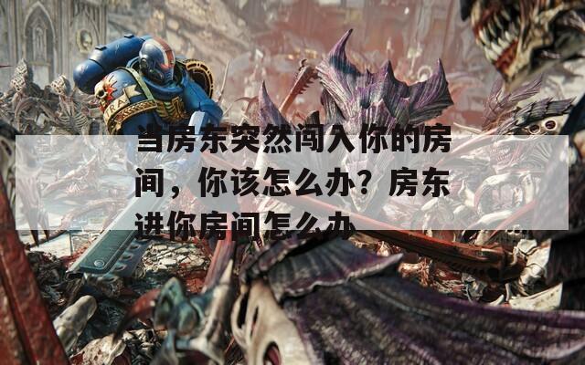 當(dāng)房東突然闖入你的房間，你該怎么辦？房東進(jìn)你房間怎么辦