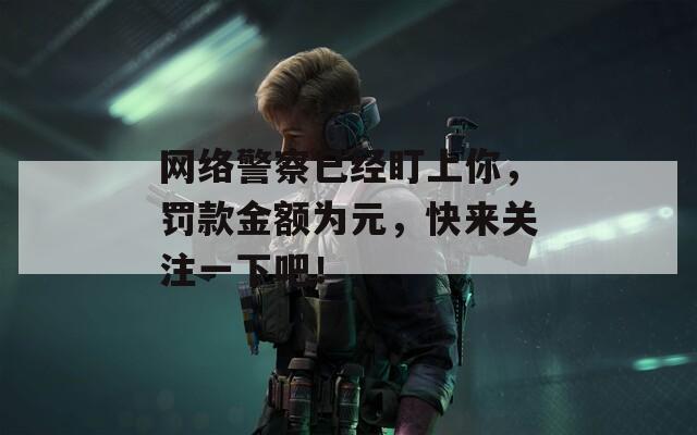 網(wǎng)絡警察已經(jīng)盯上你，罰款金額為元，快來關注一下吧！