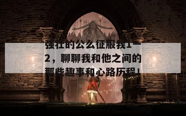 強壯的公么征服我1一2，聊聊我和他之間的那些趣事和心路歷程！