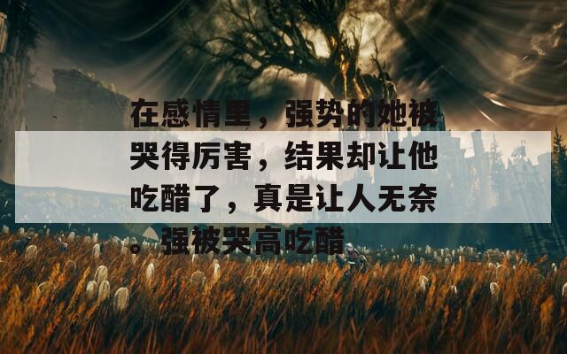 在感情里，強(qiáng)勢的她被哭得厲害，結(jié)果卻讓他吃醋了，真是讓人無奈。強(qiáng)被哭高吃醋