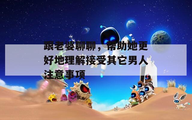 跟老婆聊聊，幫助她更好地理解接受其它男人注意事項(xiàng)