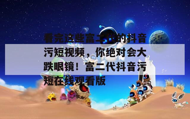 看完這些富二代的抖音污短視頻，你絕對(duì)會(huì)大跌眼鏡！富二代抖音污短在線觀看版