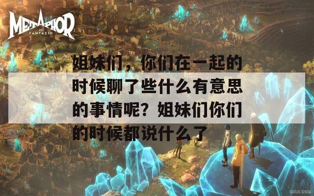 姐妹們，你們?cè)谝黄鸬臅r(shí)候聊了些什么有意思的事情呢？姐妹們你們的時(shí)候都說(shuō)什么了
