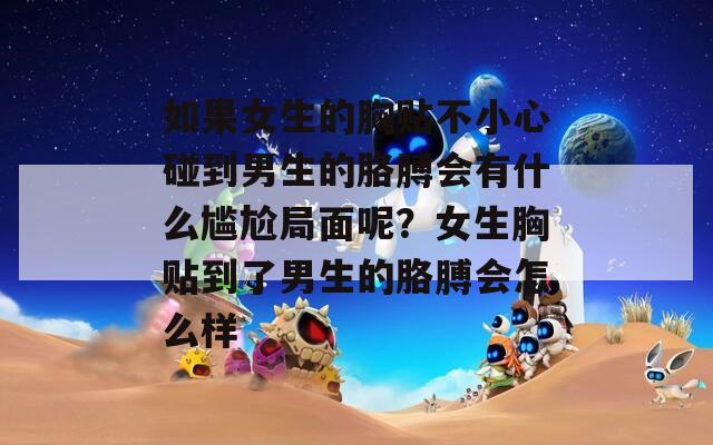 如果女生的胸貼不小心碰到男生的胳膊會有什么尷尬局面呢？女生胸貼到了男生的胳膊會怎么樣