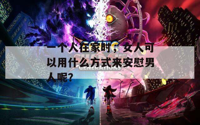 一個人在家時，女人可以用什么方式來安慰男人呢？