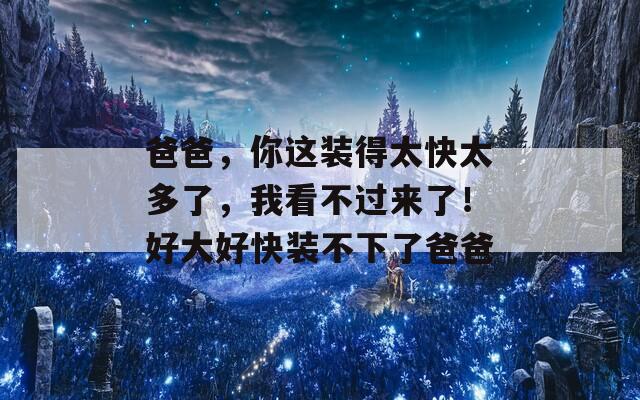 爸爸，你這裝得太快太多了，我看不過來了！好大好快裝不下了爸爸