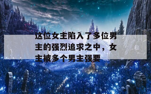 這位女主陷入了多位男主的強(qiáng)烈追求之中，女主被多個(gè)男主強(qiáng)要