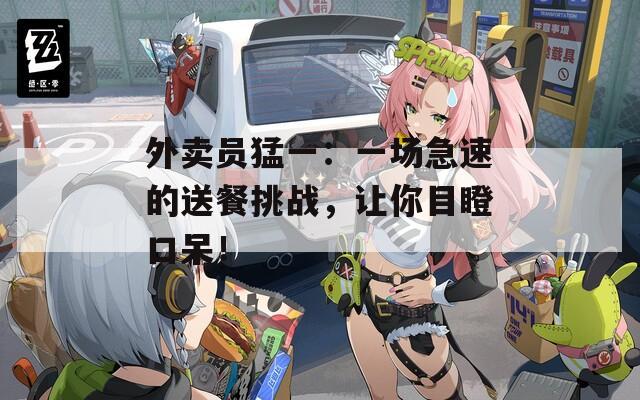 外賣員猛一：一場急速的送餐挑戰(zhàn)，讓你目瞪口呆！