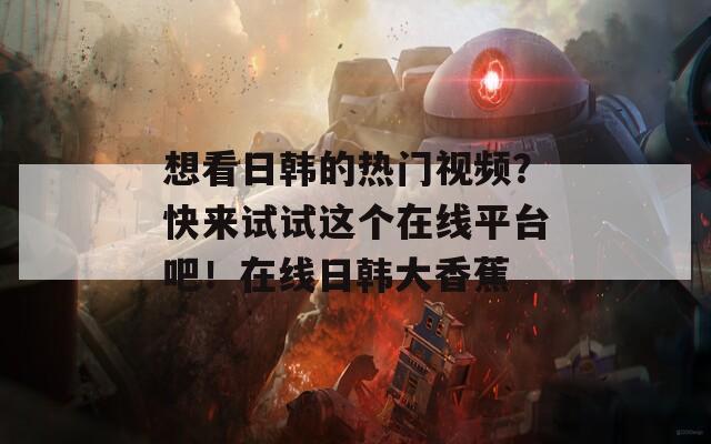 想看日韓的熱門視頻？快來試試這個在線平臺吧！在線日韓大香蕉