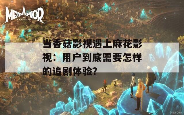 當(dāng)香菇影視遇上麻花影視：用戶到底需要怎樣的追劇體驗？