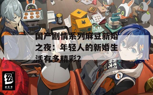 國產(chǎn)劇情系列麻豆新婚之夜：年輕人的新婚生活有多精彩？