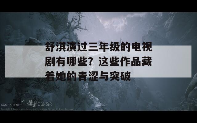 舒淇演過三年級的電視劇有哪些？這些作品藏著她的青澀與突破