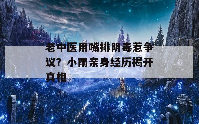 老中醫(yī)用嘴排陰毒惹爭議？小雨親身經(jīng)歷揭開真相