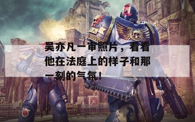 吳亦凡一審照片，看看他在法庭上的樣子和那一刻的氣氛！