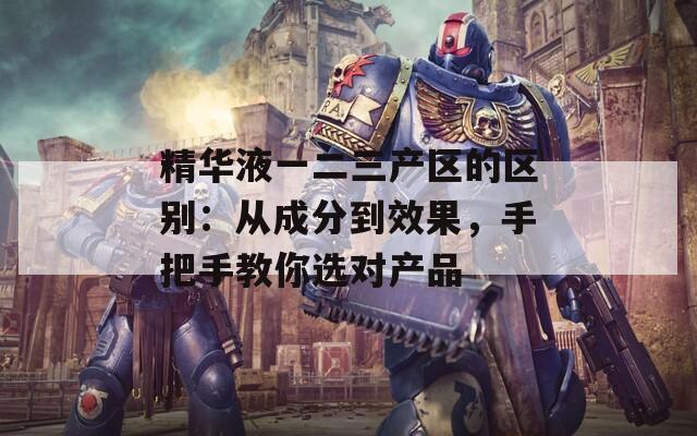 精華液一二三產(chǎn)區(qū)的區(qū)別：從成分到效果，手把手教你選對產(chǎn)品