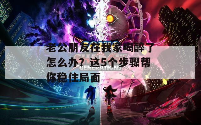 老公朋友在我家喝醉了怎么辦？這5個步驟幫你穩(wěn)住局面