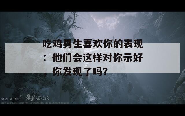 吃雞男生喜歡你的表現(xiàn)：他們會(huì)這樣對(duì)你示好，你發(fā)現(xiàn)了嗎？
