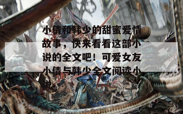 小倩和韓少的甜蜜愛情故事，快來看看這部小說的全文吧！可愛女友小倩與韓少全文閱讀小說