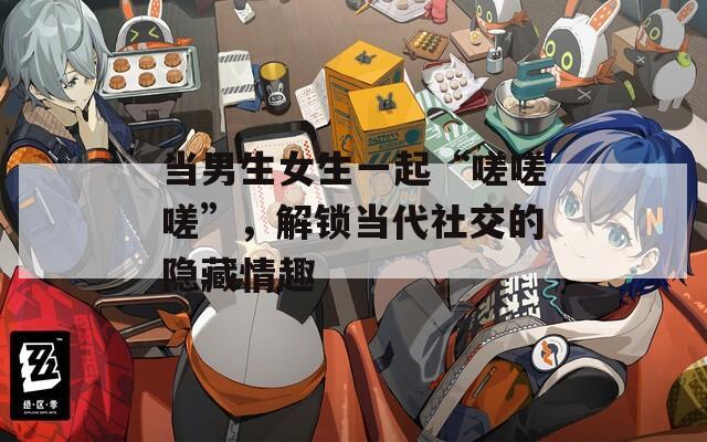當男生女生一起“嗟嗟嗟”，解鎖當代社交的隱藏情趣