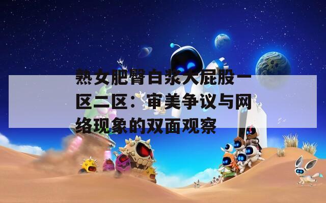 熟女肥臀白漿大屁股一區(qū)二區(qū)：審美爭議與網絡現(xiàn)象的雙面觀察