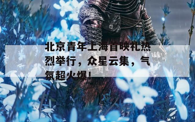 北京青年上海首映禮熱烈舉行，眾星云集，氣氛超火爆！