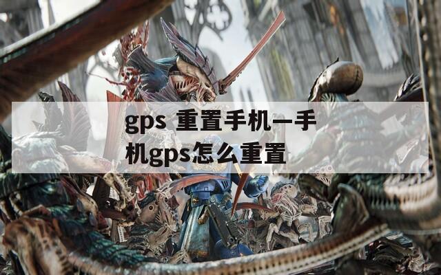 gps 重置手機—手機gps怎么重置