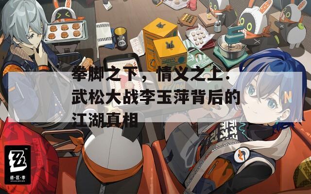 拳腳之下，情義之上：武松大戰(zhàn)李玉萍背后的江湖真相