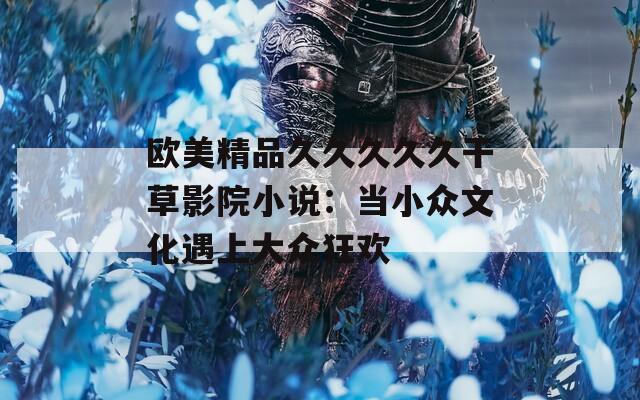 歐美精品久久久久久干草影院小說：當小眾文化遇上大眾狂歡