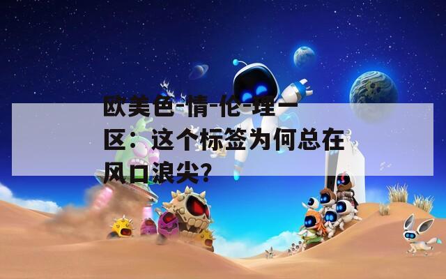 歐美色-情-倫-理一區(qū)：這個標簽為何總在風口浪尖？