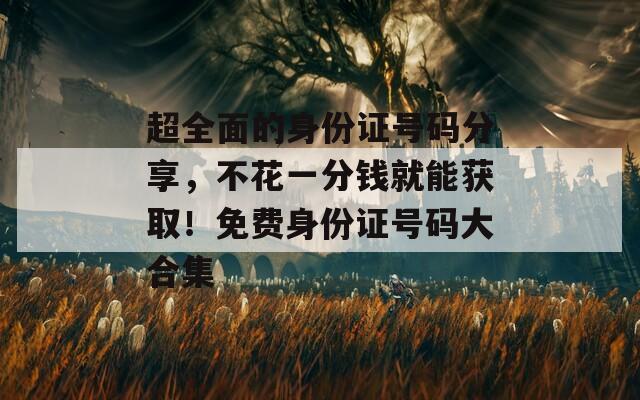超全面的身份證號碼分享，不花一分錢就能獲?。∶赓M(fèi)身份證號碼大合集