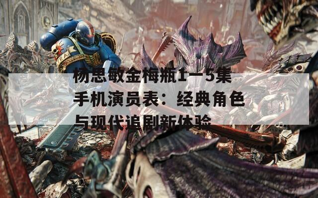 楊思敏金梅瓶1一5集手機(jī)演員表：經(jīng)典角色與現(xiàn)代追劇新體驗(yàn)