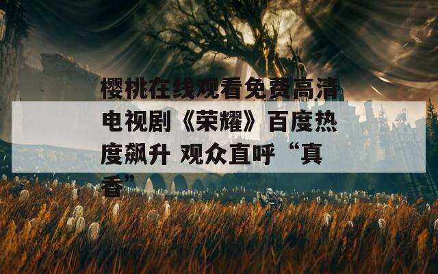 櫻桃在線觀看免費高清電視劇《榮耀》百度熱度飆升 觀眾直呼“真香”