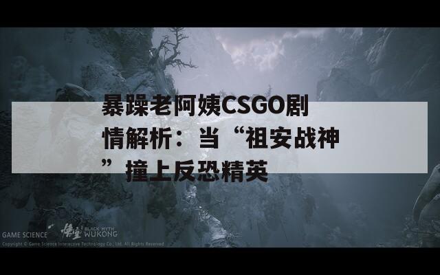 暴躁老阿姨CSGO劇情解析：當“祖安戰(zhàn)神”撞上反恐精英