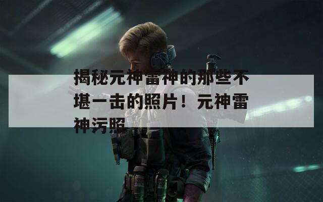 揭秘元神雷神的那些不堪一擊的照片！元神雷神污照