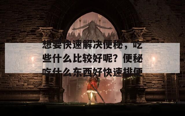 想要快速解決便秘，吃些什么比較好呢？便秘吃什么東西好快速排便