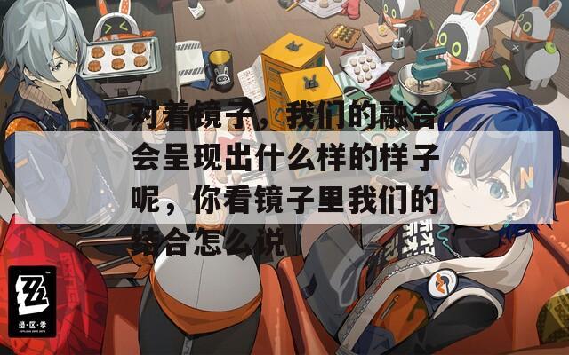 對著鏡子，我們的融合會呈現(xiàn)出什么樣的樣子呢，你看鏡子里我們的結(jié)合怎么說