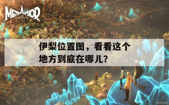 伊梨位置圖，看看這個(gè)地方到底在哪兒？