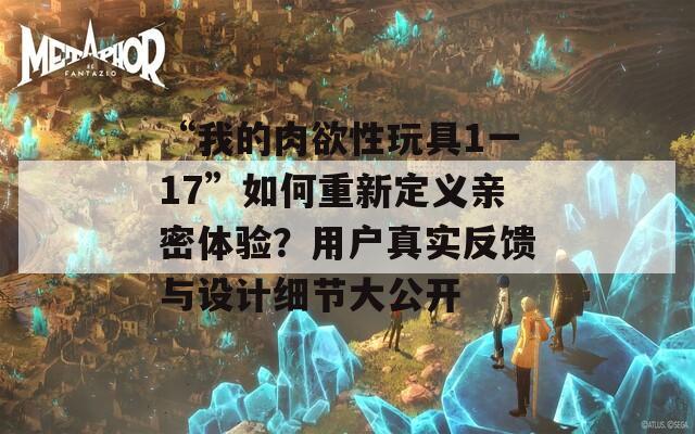 “我的肉欲性玩具1一17”如何重新定義親密體驗(yàn)？用戶真實(shí)反饋與設(shè)計(jì)細(xì)節(jié)大公開