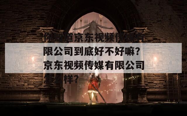 你知道京東視頻傳媒有限公司到底好不好嘛？京東視頻傳媒有限公司怎么樣？
