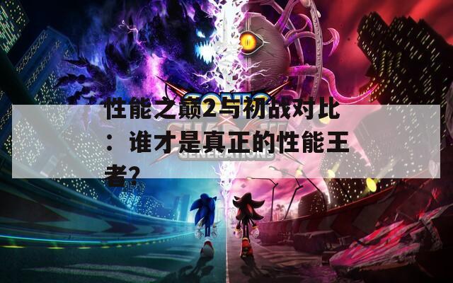 性能之巔2與初戰(zhàn)對比：誰才是真正的性能王者？