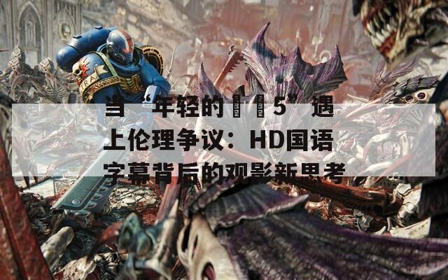 當“年輕的妺妺5”遇上倫理爭議：HD國語字幕背后的觀影新思考
