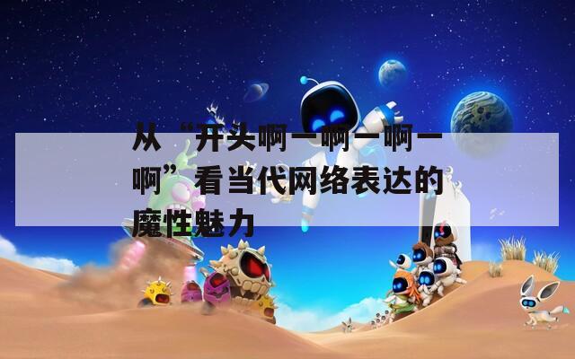 從“開頭啊一啊一啊一啊”看當(dāng)代網(wǎng)絡(luò)表達的魔性魅力