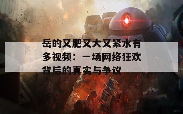 岳的又肥又大又緊水有多視頻：一場(chǎng)網(wǎng)絡(luò)狂歡背后的真實(shí)與爭(zhēng)議