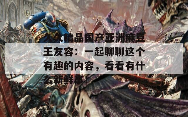久久精品國產(chǎn)亞洲麻豆王友容：一起聊聊這個有趣的內(nèi)容，看看有什么新鮮事！
